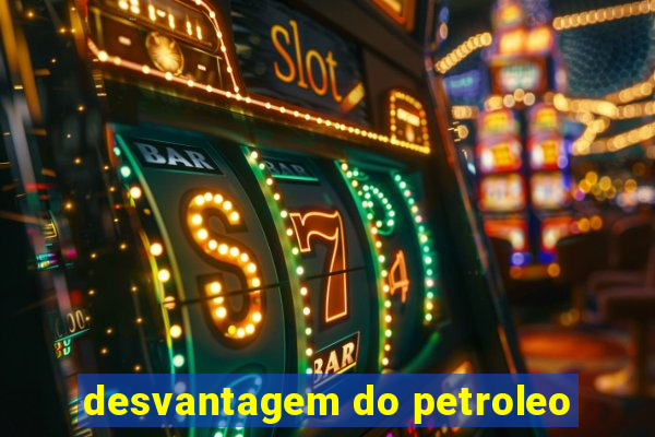 desvantagem do petroleo